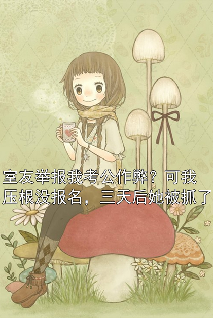 室友举报我考公作弊？可我压根没报名，三天后她被抓了周静刘芸小说完整篇在线阅读